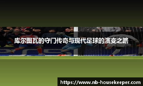 库尔图瓦的守门传奇与现代足球的演变之路